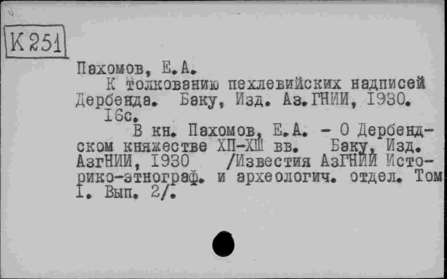 ﻿К ^51
Пахомов, Е.А.
К толкованию пехлевийских надписей Дербенда. Баку, Изд. ІЗ.ГНИИ, 1930. 16с.
В кн. Пахомов. Е.А. - 0 Дербенд-ском княжестве ХП-ХШ вв. Баку, Изд. АзгНИИ, 1930 /Известия АзГНИИ Исто-рико-этнограф. и археологии, отдел. Том I. Вып. 2/.